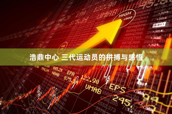 浩鼎中心 三代运动员的拼搏与感悟