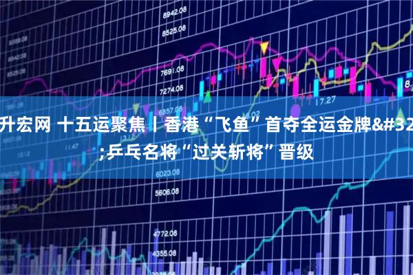 升宏网 十五运聚焦丨香港“飞鱼”首夺全运金牌 乒乓名将“过关斩将”晋级