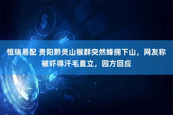 恒瑞易配 贵阳黔灵山猴群突然蜂拥下山，网友称被吓得汗毛直立，园方回应