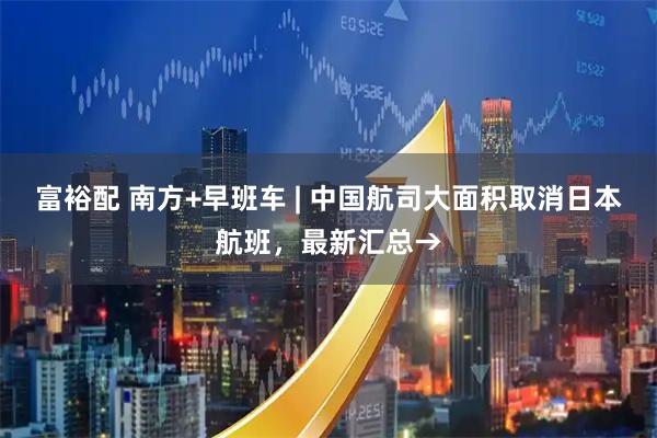 富裕配 南方+早班车 | 中国航司大面积取消日本航班，最新汇总→