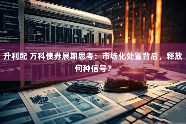 升利配 万科债券展期思考：市场化处置背后，释放何种信号？