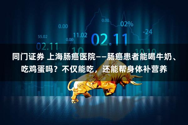 同门证券 上海肠癌医院——肠癌患者能喝牛奶、吃鸡蛋吗？不仅能吃，还能帮身体补营养