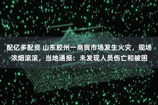 配亿多配资 山东胶州一商贸市场发生火灾，现场浓烟滚滚，当地通报：未发现人员伤亡和被困