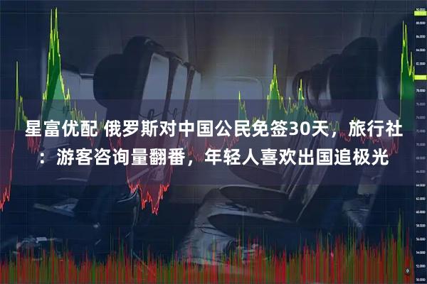 星富优配 俄罗斯对中国公民免签30天，旅行社：游客咨询量翻番，年轻人喜欢出国追极光
