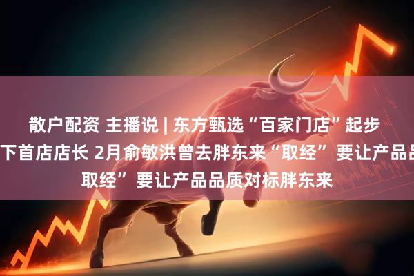 散户配资 主播说 | 东方甄选“百家门店”起步 月薪3万招聘线下首店店长 2月俞敏洪曾去胖东来“取经” 要让产品品质对标胖东来