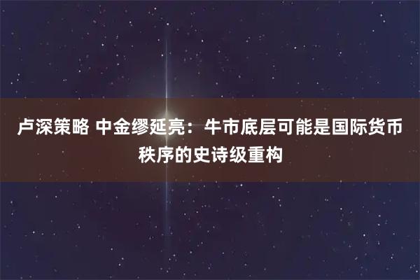 卢深策略 中金缪延亮：牛市底层可能是国际货币秩序的史诗级重构