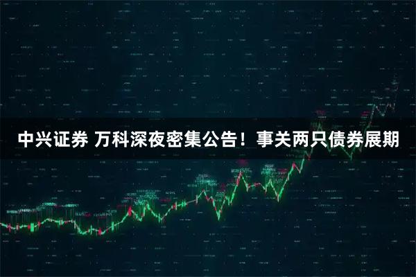 中兴证券 万科深夜密集公告！事关两只债券展期