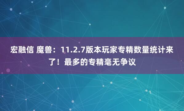 宏融信 魔兽：11.2.7版本玩家专精数量统计来了！最多的专精毫无争议