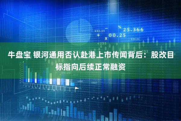 牛盘宝 银河通用否认赴港上市传闻背后：股改目标指向后续正常融资