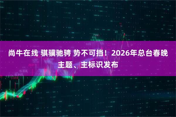 尚牛在线 骐骥驰骋 势不可挡！2026年总台春晚主题、主标识发布