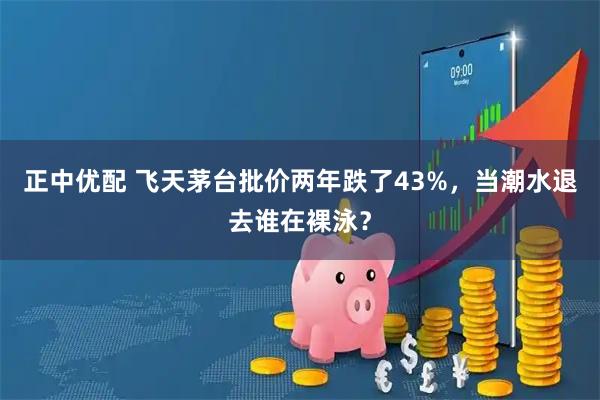 正中优配 飞天茅台批价两年跌了43%，当潮水退去谁在裸泳？