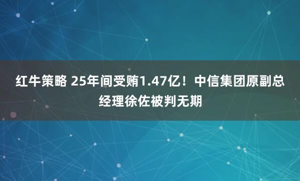 红牛策略 25年间受贿1.47亿！中信集团原副总经理徐佐被判无期