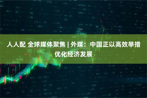 人人配 全球媒体聚焦 | 外媒：中国正以高效举措优化经济发展