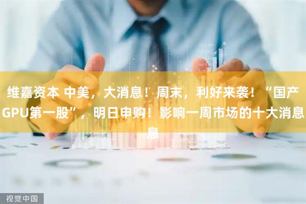 维嘉资本 中美，大消息！周末，利好来袭！“国产GPU第一股”，明日申购！影响一周市场的十大消息