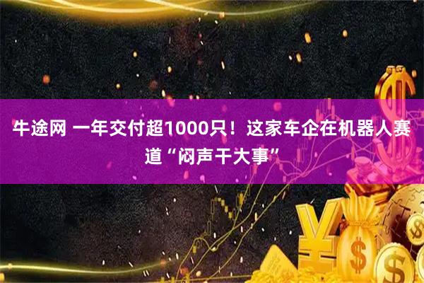 牛途网 一年交付超1000只!这家车企在机器人赛道“闷声干大事”