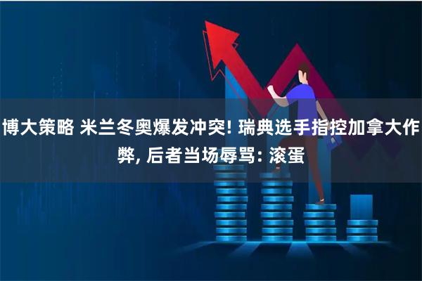 博大策略 米兰冬奥爆发冲突! 瑞典选手指控加拿大作弊, 后者当场辱骂: 滚蛋