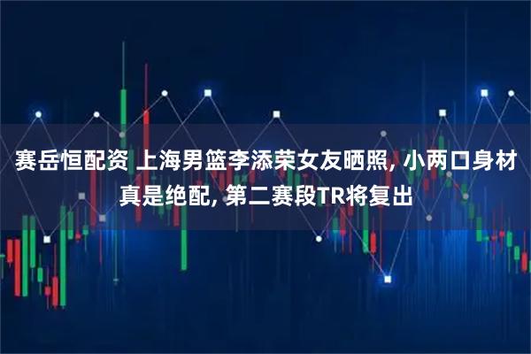 赛岳恒配资 上海男篮李添荣女友晒照, 小两口身材真是绝配, 第二赛段TR将复出