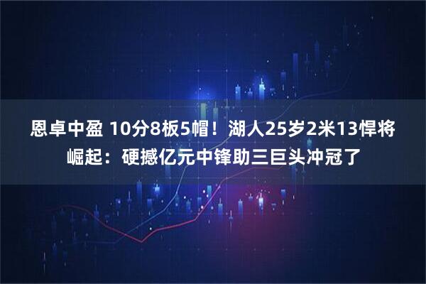 恩卓中盈 10分8板5帽！湖人25岁2米13悍将崛起：硬撼亿元中锋助三巨头冲冠了