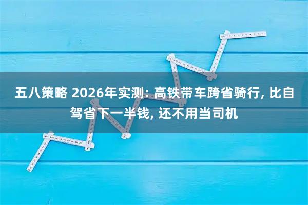 五八策略 2026年实测: 高铁带车跨省骑行, 比自驾省下一半钱, 还不用当司机