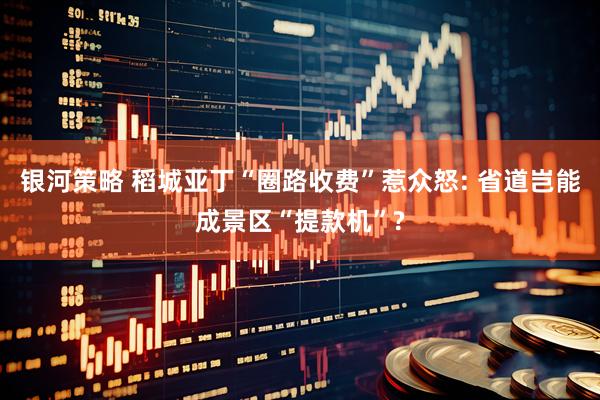银河策略 稻城亚丁“圈路收费”惹众怒: 省道岂能成景区“提款机”?