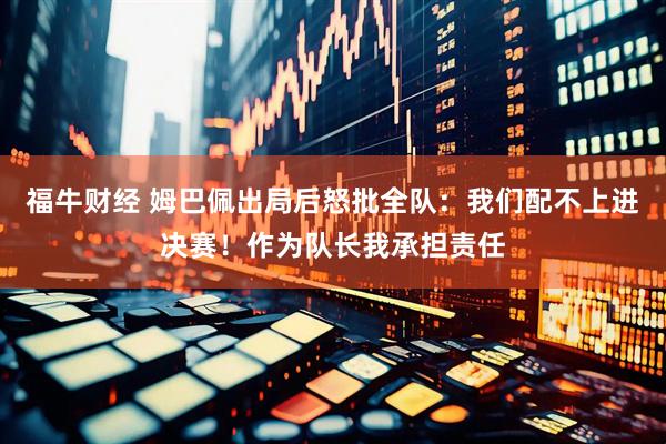 福牛财经 姆巴佩出局后怒批全队：我们配不上进决赛！作为队长我承担责任