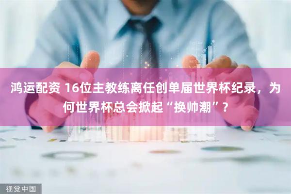 鸿运配资 16位主教练离任创单届世界杯纪录，为何世界杯总会掀起“换帅潮”？